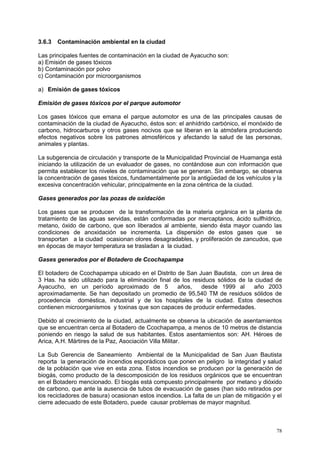 78
3.6.3 Contaminación ambiental en la ciudad
Las principales fuentes de contaminación en la ciudad de Ayacucho son:
a) Emisión de gases tóxicos
b) Contaminación por polvo
c) Contaminación por microorganismos
a) Emisión de gases tóxicos
Emisión de gases tóxicos por el parque automotor
Los gases tóxicos que emana el parque automotor es una de las principales causas de
contaminación de la ciudad de Ayacucho, éstos son: el anhídrido carbónico, el monóxido de
carbono, hidrocarburos y otros gases nocivos que se liberan en la atmósfera produciendo
efectos negativos sobre los patrones atmosféricos y afectando la salud de las personas,
animales y plantas.
La subgerencia de circulación y transporte de la Municipalidad Provincial de Huamanga está
iniciando la utilización de un evaluador de gases, no contándose aun con información que
permita establecer los niveles de contaminación que se generan. Sin embargo, se observa
la concentración de gases tóxicos, fundamentalmente por la antigüedad de los vehículos y la
excesiva concentración vehicular, principalmente en la zona céntrica de la ciudad.
Gases generados por las pozas de oxidación
Los gases que se producen de la transformación de la materia orgánica en la planta de
tratamiento de las aguas servidas, están conformadas por mercaptanos, ácido sulfhídrico,
metano, óxido de carbono, que son liberados al ambiente, siendo ésta mayor cuando las
condiciones de anoxidación se incrementa. La dispersión de estos gases que se
transportan a la ciudad ocasionan olores desagradables, y proliferación de zancudos, que
en épocas de mayor temperatura se trasladan a la ciudad.
Gases generados por el Botadero de Ccochapampa
El botadero de Ccochapampa ubicado en el Distrito de San Juan Bautista, con un área de
3 Has. ha sido utilizado para la eliminación final de los residuos sólidos de la ciudad de
Ayacucho, en un período aproximado de 5 años, desde 1999 al año 2003
aproximadamente. Se han depositado un promedio de 95,540 TM de residuos sólidos de
procedencia doméstica, industrial y de los hospitales de la ciudad. Estos desechos
contienen microorganismos y toxinas que son capaces de producir enfermedades.
Debido al crecimiento de la ciudad, actualmente se observa la ubicación de asentamientos
que se encuentran cerca al Botadero de Ccochapampa, a menos de 10 metros de distancia
poniendo en riesgo la salud de sus habitantes. Estos asentamientos son: AH. Héroes de
Arica, A.H. Mártires de la Paz, Asociación Villa Militar.
La Sub Gerencia de Saneamiento Ambiental de la Municipalidad de San Juan Bautista
reporta la generación de incendios esporádicos que ponen en peligro la integridad y salud
de la población que vive en esta zona. Estos incendios se producen por la generación de
biogás, como producto de la descomposición de los residuos orgánicos que se encuentran
en el Botadero mencionado. El biogás está compuesto principalmente por metano y dióxido
de carbono, que ante la ausencia de tubos de evacuación de gases (han sido retirados por
los recicladores de basura) ocasionan estos incendios. La falta de un plan de mitigación y el
cierre adecuado de este Botadero, puede causar problemas de mayor magnitud.
 