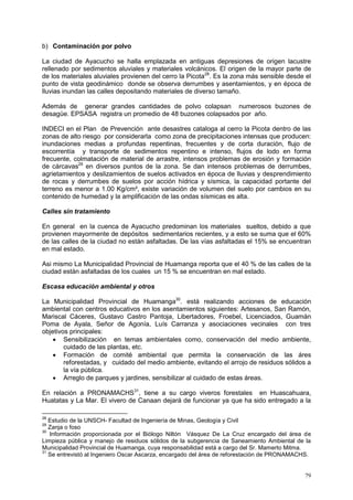 79
b) Contaminación por polvo
La ciudad de Ayacucho se halla emplazada en antiguas depresiones de origen lacustre
rellenado por sedimentos aluviales y materiales volcánicos. El origen de la mayor parte de
de los materiales aluviales provienen del cerro la Picota28
. Es la zona más sensible desde el
punto de vista geodinámico donde se observa derrumbes y asentamientos, y en época de
lluvias inundan las calles depositando materiales de diverso tamaño.
Además de generar grandes cantidades de polvo colapsan numerosos buzones de
desagüe. EPSASA registra un promedio de 48 buzones colapsados por año.
INDECI en el Plan de Prevención ante desastres cataloga al cerro la Picota dentro de las
zonas de alto riesgo por considerarla como zona de precipitaciones intensas que producen:
inundaciones medias a profundas repentinas, frecuentes y de corta duración, flujo de
escorrentía y transporte de sedimentos repentino e intenso, flujos de lodo en forma
frecuente, colmatación de material de arrastre, intensos problemas de erosión y formación
de cárcavas29
en diversos puntos de la zona. Se dan intensos problemas de derrumbes,
agrietamientos y deslizamientos de suelos activados en época de lluvias y desprendimiento
de rocas y derrumbes de suelos por acción hídrica y sísmica, la capacidad portante del
terreno es menor a 1.00 Kg/cm², existe variación de volumen del suelo por cambios en su
contenido de humedad y la amplificación de las ondas sísmicas es alta.
Calles sin tratamiento
En general en la cuenca de Ayacucho predominan los materiales sueltos, debido a que
provienen mayormente de depósitos sedimentarios recientes, y a esto se suma que el 60%
de las calles de la ciudad no están asfaltadas. De las vías asfaltadas el 15% se encuentran
en mal estado.
Asi mismo La Municipalidad Provincial de Huamanga reporta que el 40 % de las calles de la
ciudad están asfaltadas de los cuales un 15 % se encuentran en mal estado.
Escasa educación ambiental y otros
La Municipalidad Provincial de Huamanga30
. está realizando acciones de educación
ambiental con centros educativos en los asentamientos siguientes: Artesanos, San Ramón,
Mariscal Cáceres, Gustavo Castro Pantoja, Libertadores, Froebel, Licenciados, Guamán
Poma de Ayala, Señor de Agonía, Luís Carranza y asociaciones vecinales con tres
objetivos principales:
 Sensibilización en temas ambientales como, conservación del medio ambiente,
cuidado de las plantas, etc.
 Formación de comité ambiental que permita la conservación de las áres
reforestadas, y cuidado del medio ambiente, evitando el arrojo de residuos sólidos a
la vía pública.
 Arreglo de parques y jardines, sensibilizar al cuidado de estas áreas.
En relación a PRONAMACHS31
, tiene a su cargo viveros forestales en Huascahuara,
Huatatas y La Mar. El vivero de Canaan dejará de funcionar ya que ha sido entregado a la
28
Estudio de la UNSCH- Facultad de Ingeniería de Minas, Geología y Civil
29
Zanja o foso
30
Información proporcionada por el Biólogo Niltón Vásquez De La Cruz encargado del área de
Limpieza pública y manejo de residuos sólidos de la subgerencia de Saneamiento Ambiental de la
Municipalidad Provincial de Huamanga, cuya responsabilidad está a cargo del Sr. Mamerto Mitma.
31
Se entrevistó al Ingeniero Oscar Ascarza, encargado del área de reforestación de PRONAMACHS.
 