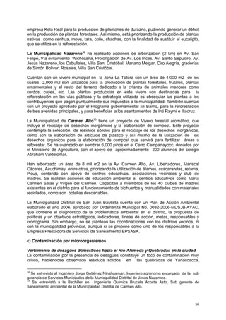 80
empresa Kola Real para la producción de plantones de durazno, pudiendo generar un déficit
en la producción de plantas forestales. Así mismo, está priorizando la producción de plantas
nativas como cenhua, moye, tara, colle, chachas, con la finalidad de sustituir el eucalipto,
que se utiliza en la reforestación.
La Municipalidad Nazareno32
ha realizado acciones de arborización (2 km) en Av. San
Felipe, Vía evitamiento Wichccana, Prolongación de Av. Los Incas, Av. Santo Sepulcro, Av.
Jesús Nazareno, los Cabullales, Villa San Cristóbal, Mariano Melgar, Ciro Alegría, graderías
de Simón Bolivar, Rosales, Villa San Cristóbal.
Cuentan con un vivero municipal en la zona La Totora con un área de 4,000 m2 de los
cuales 2,000 m2 son utilizados para la producción de plantas forestales, frutales, plantas
ornamentales y el resto del terreno dedicado a la crianza de animales menores como
cerdos, cuyes, etc. Las plantas producidas en este vivero son destinadas para la
reforestación en las vías públicas y la estrategia utilizada es obsequiar las plantas a los
contribuyentes que pagan puntualmente sus impuestos a la municipalidad. También cuentan
con un proyecto aprobado por el Programa gubernamental Mi Barrio, para la reforestación
de tres avenidas principales, y para beneficiar a los asentamientos de Inti Raymi e Illacruz
La Municipalidad de Carmen Alto33
tiene un proyecto de Vivero forestal aromático, que
incluye el reciclaje de desechos inorgánicos y la elaboración de compost. Este proyecto
contempla la selección de residuos sólidos para el reciclaje de los desechos inorgánicos,
como son la elaboración de artículos de plástico y así mismo de la utilización de los
desechos orgánicos para la elaboración de compost que servirá para fertilizar áreas a
reforestar. Se ha avanzado en sembrar 6,000 pinos en el Cerro Campanayocc, donados por
el Ministerio de Agricultura, con el apoyo de aproximadamente 200 alumnos del colegio
Abraham Valdelomar.
Han arborizado un área de 8 mil m2 en la Av. Carmen Alto, Av. Libertadores, Mariscal
Cáceres, Acuchimay, entre otras, priorizando la utilización de álamos, ccacarandas, retama,
Picus, contando con apoyo de centros educativos, asociaciones vecinales y club de
madres. Se realizan acciones de educación ambiental a centros educativos como María
Carmen Salas y Virgen del Carmen. Capacitan a miembros de los 40 clubes de madres
existentes en el distrito para el funcionamiento de biohuertos y manualidades con materiales
reciclados, como son botellas descartables.
La Municipalidad Distrital de San Juan Bautista cuenta con un Plan de Acción Ambiental
elaborado el año 2006, aprobado por Ordenanza Municipal No. 0032-2006-MDSJB-AYAC,
que contiene el diagnóstico de la problemática ambiental en el distrito, la propuesta de
políticas y un objetivos estratégicos, indicadores, líneas de acción, metas, responsables y
cronograma. Sin embargo, no se plantean las coordinaciones con los distritos vecinos, ni
con la municipalidad provincial, aunque si se propone como uno de los responsables a la
Empresa Prestadora de Servicios de Saneamiento EPSASA.
c) Contaminación por microorganismos
Vertimiento de desagües domésticos hacia el Río Alameda y Quebradas en la ciudad
La contaminación por la presencia de desagües constituye un foco de contaminación muy
crítico, habiéndose observado residuos sólidos en las quebradas de Yanaccacca,
32
Se entrevistó al Ingeniero Jorge Gutiérrez Ninahuamán, Ingeniero agrónomo encargado de la sub
gerencia de Servicios Municipales de la Municipalidad Distrital de Jesús Nazareno.
33
Se entrevistó a la Bachiller en Ingeniería Química Brucela Acosta Asto, Sub gerente de
Saneamiento ambiental de la Municipalidad Distrital de Carmen Alto.
 