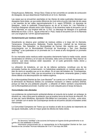 81
Chaquihuaycco, Bellavista, Arroyo Seco. Estas se han convertido en canales de conducción
de desagües, las que desembocan finalmente en el río la Alameda.
Las casas que se encuentran asentadas en las riberas de estas quebradas descargan sus
desagües hacia éstas, ya que existe diferencia de nivel entre el punto más bajo de las casas
y las rasantes de las calles (aproximadamente 6 m, según EPSASA). La descarga de
desagües hacia la quebrada Chaquihuaycco se da en el tramo Av. Las Palmeras y
Francisco Bolognesi ubicado entre León Pampa y 9 de diciembre hasta el encuentro con el
río la Alameda, en una longitud total de 1,2 Km. La descarga de desagüe a la quebrada
Bellavista se inicia a 70 m. aguas arriba del Jr. Pozo, hasta el encuentro con el río Alameda
con una longitud de 0,8 Km aproximadamente.
Contaminación por residuos sólidos
Actualmente se observa gran cantidad de residuos sólidos a lo largo del río Alameda,
Yanaccacca, Chaquihuaycco, Bellavista, Puente Apurímac, Libertad de las Américas,
Sotocchaca, San Sebastián. La Municipalidad de Carmen Alto reporta que realizan
conjuntamente con la Municipalidad Provincial de Huamanga y San Juan Bautista
rastrillaje34
a las quebradas en un promedio de 3 a 4 veces al año recogiendo un promedio
de 5 – 12 m3.
En los mercados estos residuos están expuestos diariamente hasta la media noche, siendo
recolectados en cilindros y en el caso de mercados, tales como el mercado “Nery García” se
observa que estos residuos están expuestos en el suelo generando malos olores y
contaminación visual.
La utilización de botaderos, en vez de de rellenos sanitarios, constituye una de las
principales fuentes de contaminación, no habiéndose establecido un manejo adecuado, ni
plan de cierre en aquellos que ya no se utilizan. Es el caso del botadero de Ccochapampa,
que ocupa un área de 3 Has, que se encuentran a la intemperie, emanando gases y malos
olores debido a la descomposición de materia orgánica.
En la Municipalidad Distrital de San Juan Bautista35
se cuenta con un Perfil de proyecto para
la eliminación de Residuos Sólidos (no consideran necesario un relleno sanitario Distrital,
porque se trata de una población pequeña y utilizarán el relleno sanitario conjuntamente
con la Municipalidad provincial). Cuentan con un solo volquete para el recojo de basura.
Comunidades más afectadas
Los problemas de contaminación ambiental afectan al conjunto de la ciudad, sin embargo, la
situación es más crítica para la población que se localiza cerca de los focos de infección. Es
el caso del barrio Miraflores, Asociación Villa Militar los Licenciados, La Unión, entre otros,
que colindan con el sector de Ccochapampa donde se encuentra ubicado el botadero antes
mencionado.
La Comunidad Campesina de Totora que se localiza al lado de la planta de tratamiento de
las aguas residuales, sufre en mayor grado los efectos de malos olores.
34
Se denomina “rastrillaje” a las acciones de limpieza en lugares donde generalmente no se
cuenta con vías asfaltadas ni veredas.
35
Información proporcionada por un representante de la Municipalidad Distrital de San Juan
Bautista en las Jornadas Técnicas realizadas del 15 al 17 de mayo del 2008.
 