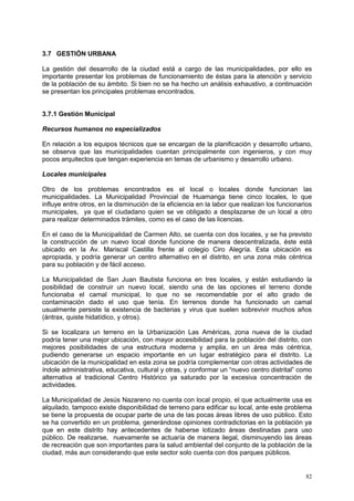 82
3.7 GESTIÓN URBANA
La gestión del desarrollo de la ciudad está a cargo de las municipalidades, por ello es
importante presentar los problemas de funcionamiento de éstas para la atención y servicio
de la población de su ámbito. Si bien no se ha hecho un análisis exhaustivo, a continuación
se presentan los principales problemas encontrados.
3.7.1 Gestión Municipal
Recursos humanos no especializados
En relación a los equipos técnicos que se encargan de la planificación y desarrollo urbano,
se observa que las municipalidades cuentan principalmente con ingenieros, y con muy
pocos arquitectos que tengan experiencia en temas de urbanismo y desarrollo urbano.
Locales municipales
Otro de los problemas encontrados es el local o locales donde funcionan las
municipalidades. La Municipalidad Provincial de Huamanga tiene cinco locales, lo que
influye entre otros, en la disminución de la eficiencia en la labor que realizan los funcionarios
municipales, ya que el ciudadano quien se ve obligado a desplazarse de un local a otro
para realizar determinados trámites, como es el caso de las licencias.
En el caso de la Municipalidad de Carmen Alto, se cuenta con dos locales, y se ha previsto
la construcción de un nuevo local donde funcione de manera descentralizada, éste está
ubicado en la Av. Mariscal Castilla frente al colegio Ciro Alegría. Esta ubicación es
apropiada, y podría generar un centro alternativo en el distrito, en una zona más céntrica
para su población y de fácil acceso.
La Municipalidad de San Juan Bautista funciona en tres locales, y están estudiando la
posibilidad de construir un nuevo local, siendo una de las opciones el terreno donde
funcionaba el camal municipal, lo que no se recomendable por el alto grado de
contaminación dado el uso que tenía. En terrenos donde ha funcionado un camal
usualmente persiste la existencia de bacterias y virus que suelen sobrevivir muchos años
(ántrax, quiste hidatídico, y otros).
Si se localizara un terreno en la Urbanización Las Américas, zona nueva de la ciudad
podría tener una mejor ubicación, con mayor accesibilidad para la población del distrito, con
mejores posibilidades de una estructura moderna y amplia, en un área más céntrica,
pudiendo generarse un espacio importante en un lugar estratégico para el distrito. La
ubicación de la municipalidad en esta zona se podría complementar con otras actividades de
índole administrativa, educativa, cultural y otras, y conformar un “nuevo centro distrital” como
alternativa al tradicional Centro Histórico ya saturado por la excesiva concentración de
actividades.
La Municipalidad de Jesús Nazareno no cuenta con local propio, el que actualmente usa es
alquilado, tampoco existe disponibilidad de terreno para edificar su local, ante este problema
se tiene la propuesta de ocupar parte de una de las pocas áreas libres de uso público. Esto
se ha convertido en un problema, generándose opiniones contradictorias en la población ya
que en este distrito hay antecedentes de haberse lotizado áreas destinadas para uso
público. De realizarse, nuevamente se actuaría de manera ilegal, disminuyendo las áreas
de recreación que son importantes para la salud ambiental del conjunto de la población de la
ciudad, más aun considerando que este sector solo cuenta con dos parques públicos.
 