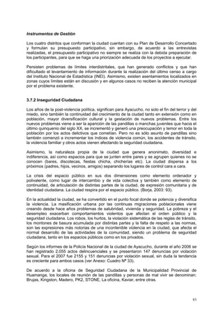 83
Instrumentos de Gestión
Los cuatro distritos que conforman la ciudad cuentan con su Plan de Desarrollo Concertado
y formulan su presupuesto participativo, sin embargo, de acuerdo a las entrevistas
realizadas, el presupuesto participativo no siempre se realiza con la debida preparación de
los participantes, para que se haga una priorización adecuada de los proyectos a ejecutar.
Persisten problemas de límites interdistritales, que han generado conflictos y que han
dificultado el levantamiento de información durante la realización del último censo a cargo
del Instituto Nacional de Estadística (INEI). Asimismo, existen asentamientos localizados en
zonas cuyos límites están en discusión y en algunos casos no reciben la atención municipal
por el problema existente.
3.7.2 Inseguridad Ciudadana
Los años de la post-violencia política, significan para Ayacucho, no solo el fin del terror y del
miedo, sino también la continuidad del crecimiento de la ciudad tanto en extensión como en
población, mayor diversificación cultural y la gestación de nuevos problemas. Entre los
nuevos problemas viene a ser la aparición de las pandillas o manchas juveniles que hacia el
último quinquenio del siglo XX, se incrementó y generó una preocupación y temor en toda la
población por los actos delictivos que cometían. Pero no es sólo asunto de pandillas sino
también comenzó a incrementar los índices de violencia común, los accidentes de tránsito,
la violencia familiar y otros actos vienen afectando la seguridad ciudadana.
Asimismo, la naturaleza propia de la ciudad que genera anonimato, diversidad e
indiferencia, así como espacios para que se junten entre pares y se agrupen quienes no se
conocen (bares, discotecas, fiestas chicha, chicherías etc). La ciudad dispersa a los
próximos (padres, hijos, vecinos, amigos) separando los lugares de control cara a cara.
La crisis del espacio público en sus dos dimensiones como elemento ordenador y
polivalente, como lugar de intercambio y de vida colectiva y también como elemento de
continuidad, de articulación de distintas partes de la ciudad, de expresión comunitaria y de
identidad ciudadana. La ciudad respira por el espacio público. (Borja, 2003: 93).
En la actualidad la ciudad, se ha convertido en el punto focal donde se potencia y diversifica
la violencia. La masificación urbana por las continuas migraciones poblacionales viene
creando desde hace años problemas de salubridad, vivienda y seguridad. La pobreza y el
desempleo exacerban comportamientos violentos que afectan el orden público y la
seguridad ciudadana. Los robos, los hurtos, la violación sistemática de las reglas de tránsito,
los montones de basura acumulada por distintas partes y la falta de respeto a las normas,
son las expresiones más notorias de una incontenible violencia en la ciudad, que afecta el
normal desarrollo de las actividades de la comunidad, siendo un problema de seguridad
ciudadana, tanto en los espacios públicos como en los privados.
Según los informes de la Policía Nacional de la ciudad de Ayacucho, durante el año 2006 se
han registrado 2,055 actos delincuenciales y se presentaron 147 denuncias por violación
sexual. Para el 2007 fue 2155 y 151 denuncias por violación sexual, sin duda la tendencia
es creciente para ambos casos (ver Anexo: Cuadro Nº 33).
De acuerdo a la oficina de Seguridad Ciudadana de la Municipalidad Provincial de
Huamanga, los locales de reunión de las pandillas y personas de mal vivir se denominan:
Brujas, Kingston, Madero, PK2, STONE, La oficina, Kaviar, entre otras.
 
