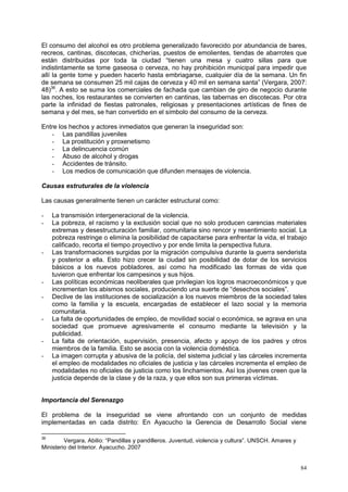 84
El consumo del alcohol es otro problema generalizado favorecido por abundancia de bares,
recreos, cantinas, discotecas, chicherías, puestos de emolientes, tiendas de abarrotes que
están distribuidas por toda la ciudad “tienen una mesa y cuatro sillas para que
indistintamente se tome gaseosa o cerveza, no hay prohibición municipal para impedir que
allí la gente tome y pueden hacerlo hasta embriagarse, cualquier día de la semana. Un fin
de semana se consumen 25 mil cajas de cerveza y 40 mil en semana santa” (Vergara, 2007:
48)36
. A esto se suma los comerciales de fachada que cambian de giro de negocio durante
las noches, los restaurantes se convierten en cantinas, las tabernas en discotecas. Por otra
parte la infinidad de fiestas patronales, religiosas y presentaciones artísticas de fines de
semana y del mes, se han convertido en el símbolo del consumo de la cerveza.
Entre los hechos y actores inmediatos que generan la inseguridad son:
- Las pandillas juveniles
- La prostitución y proxenetismo
- La delincuencia común
- Abuso de alcohol y drogas
- Accidentes de tránsito.
- Los medios de comunicación que difunden mensajes de violencia.
Causas estruturales de la violencia
Las causas generalmente tienen un carácter estructural como:
- La transmisión intergeneracional de la violencia.
- La pobreza, el racismo y la exclusión social que no solo producen carencias materiales
extremas y desestructuración familiar, comunitaria sino rencor y resentimiento social. La
pobreza restringe o elimina la posibilidad de capacitarse para enfrentar la vida, el trabajo
calificado, recorta el tiempo proyectivo y por ende limita la perspectiva futura.
- Las transformaciones surgidas por la migración compulsiva durante la guerra senderista
y posterior a ella. Esto hizo crecer la ciudad sin posibilidad de dotar de los servicios
básicos a los nuevos pobladores, así como ha modificado las formas de vida que
tuvieron que enfrentar los campesinos y sus hijos.
- Las políticas económicas neoliberales que privilegian los logros macroeconómicos y que
incrementan los abismos sociales, produciendo una suerte de “desechos sociales”.
- Declive de las instituciones de socialización a los nuevos miembros de la sociedad tales
como la familia y la escuela, encargadas de establecer el lazo social y la memoria
comunitaria.
- La falta de oportunidades de empleo, de movilidad social o económica, se agrava en una
sociedad que promueve agresivamente el consumo mediante la televisión y la
publicidad.
- La falta de orientación, supervisión, presencia, afecto y apoyo de los padres y otros
miembros de la familia. Esto se asocia con la violencia doméstica.
- La imagen corrupta y abusiva de la policía, del sistema judicial y las cárceles incrementa
el empleo de modalidades no oficiales de justicia y las cárceles incrementa el empleo de
modalidades no oficiales de justicia como los linchamientos. Así los jóvenes creen que la
justicia depende de la clase y de la raza, y que ellos son sus primeras víctimas.
Importancia del Serenazgo
El problema de la inseguridad se viene afrontando con un conjunto de medidas
implementadas en cada distrito: En Ayacucho la Gerencia de Desarrollo Social viene
36
Vergara, Abilio: “Pandillas y pandilleros. Juventud, violencia y cultura”. UNSCH. Amares y
Ministerio del Interior. Ayacucho. 2007
 