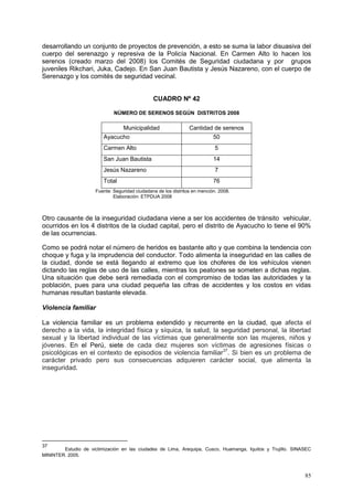85
desarrollando un conjunto de proyectos de prevención, a esto se suma la labor disuasiva del
cuerpo del serenazgo y represiva de la Policía Nacional. En Carmen Alto lo hacen los
serenos (creado marzo del 2008) los Comités de Seguridad ciudadana y por grupos
juveniles Rikchari, Juka, Cadejo. En San Juan Bautista y Jesús Nazareno, con el cuerpo de
Serenazgo y los comités de seguridad vecinal.
CUADRO Nº 42
NÚMERO DE SERENOS SEGÚN DISTRITOS 2008
Municipalidad Cantidad de serenos
Ayacucho 50
Carmen Alto 5
San Juan Bautista 14
Jesús Nazareno 7
Total 76
Fuente: Seguridad ciudadana de los distritos en mención. 2008.
Elaboración: ETPDUA 2008
Otro causante de la inseguridad ciudadana viene a ser los accidentes de tránsito vehicular,
ocurridos en los 4 distritos de la ciudad capital, pero el distrito de Ayacucho lo tiene el 90%
de las ocurrencias.
Como se podrá notar el número de heridos es bastante alto y que combina la tendencia con
choque y fuga y la imprudencia del conductor. Todo alimenta la inseguridad en las calles de
la ciudad, donde se está llegando al extremo que los choferes de los vehículos vienen
dictando las reglas de uso de las calles, mientras los peatones se someten a dichas reglas.
Una situación que debe será remediada con el compromiso de todas las autoridades y la
población, pues para una ciudad pequeña las cifras de accidentes y los costos en vidas
humanas resultan bastante elevada.
Violencia familiar
La violencia familiar es un problema extendido y recurrente en la ciudad, que afecta el
derecho a la vida, la integridad física y síquica, la salud, la seguridad personal, la libertad
sexual y la libertad individual de las víctimas que generalmente son las mujeres, niños y
jóvenes. En el Perú, siete de cada diez mujeres son víctimas de agresiones físicas o
psicológicas en el contexto de episodios de violencia familiar37
. Si bien es un problema de
carácter privado pero sus consecuencias adquieren carácter social, que alimenta la
inseguridad.
37
Estudio de victimización en las ciudades de Lima, Arequipa, Cusco, Huamanga, Iquitos y Trujillo. SINASEC
MININTER. 2005.
 