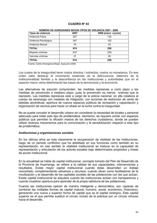 86
CUADRO Nº 43
NÚMERO DE AGRESIONES SEGÚN TIPOS DE VIOLENCIA 2007 - 2008
Tipos de violencia 2007 2008 (enero a junio)
Violencia Física 257 132
Violencia Psicológica 347 102
Violencia Sexual 70 25
TOTAL 674 259
Mujeres víctimas 637 239
Varones víctimas 37 20
TOTAL 674 259
Fuente: Centro Emergencia Mujer, Ayacucho 2008.
Los costos de la inseguridad tiene costos directos / indirectos, costos no monetarios. En ese
orden cabe destacar el incremento sostenido de la delincuencia, deterioro de la
institucionalidad familiar y la desconfianza en las instituciones y autoridades que en el
aspecto macro viene deteriorando las bases de la democracia y la economía.
Las alternativas de solución comprenden: las medidas represivas a corto plazo y las
medidas de prevención a mediano plazo, pues la prevención es menos onerosa que la
represión. Las medidas represivas está a cargo de la policía nacional, en ella colabora el
cuerpo de serenazgo con medidas de mitigación, con acciones de restricción de venta de
bebidas alcohólicas, apertura de nuevos espacios públicos de recreación y capacitación y
organización de vecinos para hacer un aliado en la lucha contra la inseguridad.
No se puede concebir el desarrollo urbano sin considerar la necesidad de locales y personal
adecuado para tratar este tipo de problemática. Asimismo, se requiere contar con espacios
públicos que permitan la difusión masiva de los derechos ciudadanos, donde se puedan
utilizar diversos mecanismos para la comunicación y la sensibilización respecto a este tipo
de problemática.
Instituciones y organizaciones sociales
En los últimos años se nota claramente la recuperación de vitalidad de las instituciones,
luego de un periodo conflictivo que ha debilitado en sus funciones como también en su
representación, en ese sentido la vitalidad institucional se traduce en la capacidad de
representación y articulación de los actores sociales bajo determinados propósitos y líneas
de acción institucional.
En la actualidad se habla de capital institucional, concepto tomado del Plan de Desarrollo de
la Provincia de Huamanga, se refiere a la calidad de sus capacidades, intervenciones y
resultados. Existe mayor capital institucional cuando éstas desarrollan un trabajo
concertado, complementando esfuerzos y recursos; cuando obran como facilitadores de la
movilización y el desarrollo de los capitales sociales de las poblaciones con las que actúan.
Existe capital institucional se adquiere cuando las instituciones actúan con transparencia y
cuando muestran apertura para aprender de la propia sabiduría de las poblaciones.
Cuando las instituciones operan de manera inteligente y democrática, son capaces de
combinar las múltiples formas de capital (natural, humano, social, económico, financiero),
generando una nueva y superior forma de capital que es el capital sinérgico. Este capital
superior es el que permite sustituir el círculo vicioso de la pobreza por un círculo virtuoso
hacia el desarrollo.
 