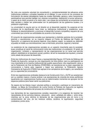 87
Se nota una creciente voluntad de concertación y complementariedad de esfuerzos entre
instituciones públicas y privadas basadas en el diálogo, lo que ocurre en los procesos de
formulación de planes estratégicos hasta los niveles distritales, genera y abre mecanismos
participativos que permite trabajar con visiones compartidas, disposición a sumar esfuerzos,
y pasar de la visión proyecto a la visión plan. Las mesas de concertación se encaminan por
este sendero y deben ser potenciadas con la participación de los gobiernos locales y la
población organizada.
La universidad no asume aún su rol director en el desarrollo regional. Su ausencia en los
procesos de la planificación hace notar su deficiencia institucional y académica, pues
fortalecer la descentralización y promover el desarrollo humano competitivo requiere de una
universidad que oriente sus actividades de acuerdo a los tiempos.
El conjunto de organizaciones sociales que representan a distintos sectores de la sociedad,
gremios y asociaciones, en su mayoría integran el Frente de Defensa del Pueblo de
Ayacucho, un organismo de alcance regional, cuyo objetivo, según su estatuto es, defender
al pueblo en todas sus reivindicaciones, sea a nivel local, provincial, regional y nacional.
La existencia de las organizaciones sociales es un aspecto importante para la sociedad,
pues constituye el canal de comunicación entre las instituciones y la población. El grado de
organización, cohesión y representación de las organizaciones es un canal que permite
adquirir visibilidad en el escenario social y político, de ahí la necesidad de impulsar y orientar
como aliado del proceso de desarrollo.
Entre las instituciones de mayor fuerza y representatividad figuran; El Frente de Defensa del
Pueblo de Ayacucho, aunque es una organización de tinte político, pero su participación es
muy importante en la marcha institucional del pueblo ayacuchano; otra organización viene a
ser la Federación de Club de Madres (FEDECMA), se caracteriza por su gran capacidad de
convocatoria y fuerza para negociar y lograr sus peticiones, la Federación Agraria
Campesina de Ayacucho (FADA) que agrupa a los campesinos de la región y se caracteriza
por su capacidad de convocatoria.
Entre las organizaciones sindicales destaca la de Construcción Civil, y SUTE se caracterizan
por su carácter masivo y fuerza sindical. Las asociaciones de vivienda de zonas periféricas
igualmente son organizaciones fuertes que en determinados momentos se apropian de los
espacios públicos para hacer sentir sus peticiones.
Se espera de los líderes mayor voluntad política a concertar y participar en mecanismo de
diálogo. La Mesa de Concertación de Lucha Contra la Pobreza de Ayacucho se legitima
como instancia facilitadora del proceso de construcción de la agenda y diálogo.
Las demandas de las organizaciones sociales responden a la exigencia de resolver las
necesidades de los servicios básicos, educación, salud, asfaltado de calles y entre otras;
mientras por la zona céntrica la demanda de las organizaciones gira en torno a la
contaminación del aire, de los residuos sólidos, acústica, la tugurización, seguridad
ciudadana y entre otros.
 