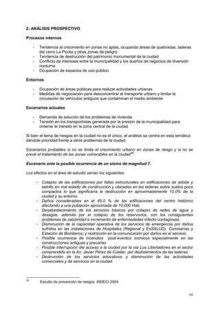 89
2- ANÁLISIS PROSPECTIVO
Procesos internos
- Tendencia al crecimiento en zonas no aptas, ocupando áreas de quebradas, laderas
del cerro La Picota y otras zonas de peligro
- Tendencia de destrucción del patrimonio monumental de la ciudad
- Conflicto de intereses entre la municipalidad y los dueños de negocios de diversión
nocturna
- Ocupación de espacios de uso público
Entornos
- Ocupación de áreas públicas para realizar actividades urbanas
- Medidas de negociación para desconcentrar el transporte urbano y limitar la
circulación de vehículos antiguos que contaminan el medio ambiente
Escenarios actuales
- Demanda de solución de los problemas de vivienda
- Tensión en los transportistas generada por la presión de la municipalidad para
ordenar el tránsito en la zona central de la ciudad
Si bien el tema de riesgos en la ciudad no es el único, el análisis se centra en esta temática
dándole prioridad frente a otros problemas de la ciudad.
Escenarios probables si no se limita el crecimiento urbano en zonas de riesgo y si no se
prevé el tratamiento de las zonas vulnerables en la ciudad38
:
Escenario ante la posible ocurrencia de un sismo de magnitud 7.
Los efectos en el área de estudio serían los siguientes:
- Colapso de las edificaciones por fallas estructurales en edificaciones de adobe y
ladrillo en mal estado de construcción y ubicadas en las laderas sobre suelos poco
compactos lo que significaría la destrucción en aproximadamente 10.0% de la
ciudad y su entorno.
- Daños considerables en el 45.0 % de las edificaciones del centro histórico
afectando a una población aproximada de 10,000 Hab.
- Desabastecimiento de los servicios básicos por colapso de redes de agua y
desagüe, además por el colapso de los reservorios, con los consiguientes
problemas de salubridad e incremento de enfermedades infecto contagiosas.
- Disminución de la capacidad operativa de los servicios de emergencia por daños
sufridos en las instalaciones de Hospitales (Regional y EsSALUD), Comisarías y
Estación de Bomberos; y restricción en la comunicación por daños en el servicio.
- Posible ocurrencia de incendios post-eventos sísmicos especialmente en las
construcciones antiguas y precarias
- Posible interrupción del acceso a la ciudad por la vía Los Libertadores en el sector
comprendido en la Av. Javier Pérez de Cuellar, por deslizamientos de las laderas.
- Destrucción de los servicios educativos y disminución de las actividades
comerciales y de servicios en la ciudad.
38
Estudio de prevención de riesgos. INDECI 2004
 