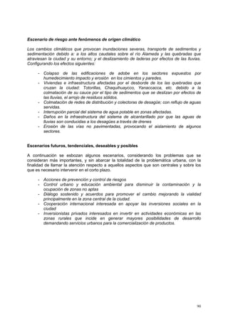90
Escenario de riesgo ante fenómenos de origen climático
Los cambios climáticos que provocan inundaciones severas, transporte de sedimentos y
sedimentación debido a: a los altos caudales sobre el río Alameda y las quebradas que
atraviesan la ciudad y su entorno; y el deslizamiento de laderas por efectos de las lluvias.
Configurando los efectos siguientes:
- Colapso de las edificaciones de adobe en los sectores expuestos por
humedecimiento impacto y erosión en los cimientos y paredes.
- Viviendas e infraestructura afectadas por el desborde de los las quebradas que
cruzan la ciudad: Totorillas, Chaquihuaycco, Yanaccacca, etc. debido a la
colmatación de su cauce por el tipo de sedimentos que se deslizan por efectos de
las lluvias, el arrojo de residuos sólidos.
- Colmatación de redes de distribución y colectoras de desagüe; con reflujo de aguas
servidas.
- Interrupción parcial del sistema de agua potable en zonas afectadas.
- Daños en la infraestructura del sistema de alcantarillado por que las aguas de
lluvias son conducidas a los desagües a través de drenes
- Erosión de las vías no pavimentadas, provocando el aislamiento de algunos
sectores.
Escenarios futuros, tendenciales, deseables y posibles
A continuación se esbozan algunos escenarios, considerando los problemas que se
consideran más importantes, y sin abarcar la totalidad de la problemática urbana, con la
finalidad de llamar la atención respecto a aquellos aspectos que son centrales y sobre los
que es necesario intervenir en el corto plazo.
- Acciones de prevención y control de riesgos
- Control urbano y educación ambiental para disminuir la contaminación y la
ocupación de zonas no aptas
- Diálogo sostenido y acuerdos para promover el cambio mejorando la vialidad
principalmente en la zona central de la ciudad.
- Cooperación internacional interesada en apoyar las inversiones sociales en la
ciudad
- Inversionistas privados interesados en invertir en actividades económicas en las
zonas rurales que incide en generar mayores posibilidades de desarrollo
demandando servicios urbanos para la comercialización de productos.
 