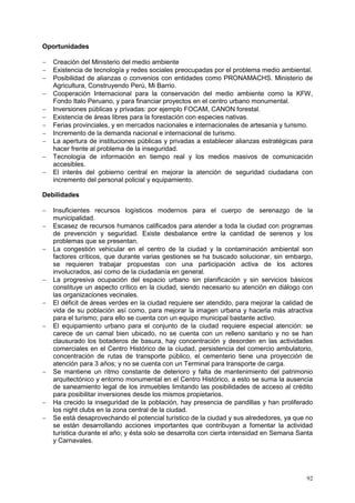 92
Oportunidades
 Creación del Ministerio del medio ambiente
 Existencia de tecnología y redes sociales preocupadas por el problema medio ambiental.
 Posibilidad de alianzas o convenios con entidades como PRONAMACHS. Ministerio de
Agricultura, Construyendo Perú, Mi Barrio.
 Cooperación Internacional para la conservación del medio ambiente como la KFW,
Fondo Italo Peruano, y para financiar proyectos en el centro urbano monumental.
 Inversiones públicas y privadas: por ejemplo FOCAM, CANON forestal.
 Existencia de áreas libres para la forestación con especies nativas.
 Ferias provinciales, y en mercados nacionales e internacionales de artesanía y turismo.
 Incremento de la demanda nacional e internacional de turismo.
 La apertura de instituciones públicas y privadas a establecer alianzas estratégicas para
hacer frente al problema de la inseguridad.
 Tecnología de información en tiempo real y los medios masivos de comunicación
accesibles.
 El interés del gobierno central en mejorar la atención de seguridad ciudadana con
incremento del personal policial y equipamiento.
Debilidades
 Insuficientes recursos logísticos modernos para el cuerpo de serenazgo de la
municipalidad.
 Escasez de recursos humanos calificados para atender a toda la ciudad con programas
de prevención y seguridad. Existe desbalance entre la cantidad de serenos y los
problemas que se presentan.
 La congestión vehicular en el centro de la ciudad y la contaminación ambiental son
factores críticos, que durante varias gestiones se ha buscado solucionar, sin embargo,
se requieren trabajar propuestas con una participación activa de los actores
involucrados, así como de la ciudadanía en general.
 La progresiva ocupación del espacio urbano sin planificación y sin servicios básicos
constituye un aspecto crítico en la ciudad, siendo necesario su atención en diálogo con
las organizaciones vecinales.
 El déficit de áreas verdes en la ciudad requiere ser atendido, para mejorar la calidad de
vida de su población así como, para mejorar la imagen urbana y hacerla más atractiva
para el turismo; para ello se cuenta con un equipo municipal bastante activo.
 El equipamiento urbano para el conjunto de la ciudad requiere especial atención: se
carece de un camal bien ubicado, no se cuenta con un relleno sanitario y no se han
clausurado los botaderos de basura, hay concentración y desorden en las actividades
comerciales en el Centro Histórico de la ciudad, persistencia del comercio ambulatorio,
concentración de rutas de transporte público, el cementerio tiene una proyección de
atención para 3 años; y no se cuenta con un Terminal para transporte de carga.
 Se mantiene un ritmo constante de deterioro y falta de mantenimiento del patrimonio
arquitectónico y entorno monumental en el Centro Histórico, a esto se suma la ausencia
de saneamiento legal de los inmuebles limitando las posibilidades de acceso al crédito
para posibilitar inversiones desde los mismos propietarios.
 Ha crecido la inseguridad de la población, hay presencia de pandillas y han proliferado
los night clubs en la zona central de la ciudad.
 Se está desaprovechando el potencial turístico de la ciudad y sus alrededores, ya que no
se están desarrollando acciones importantes que contribuyan a fomentar la actividad
turística durante el año; y ésta solo se desarrolla con cierta intensidad en Semana Santa
y Carnavales.
 