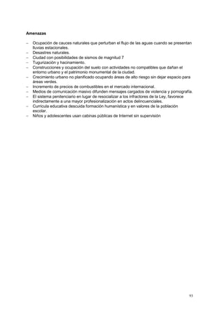 93
Amenazas
 Ocupación de cauces naturales que perturban el flujo de las aguas cuando se presentan
lluvias estacionales.
 Desastres naturales.
 Ciudad con posibilidades de sismos de magnitud 7
 Tugurización y hacinamiento.
 Construcciones y ocupación del suelo con actividades no compatibles que dañan el
entorno urbano y el patrimonio monumental de la ciudad.
 Crecimiento urbano no planificado ocupando áreas de alto riesgo sin dejar espacio para
áreas verdes.
 Incremento de precios de combustibles en el mercado internacional.
 Medios de comunicación masivo difunden mensajes cargados de violencia y pornografía.
 El sistema penitenciario en lugar de resocializar a los infractores de la Ley, favorece
indirectamente a una mayor profesionalización en actos delincuenciales.
 Curricula educativa descuida formación humanística y en valores de la población
escolar.
 Niños y adolescentes usan cabinas públicas de Internet sin supervisión
 