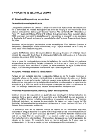 96
4. PROPUESTAS DE DESARROLLO URBANO
4.1 Síntesis del Diagnóstico y perspectivas
Expansión Urbana sin planificación
La expansión urbana en los últimos 12 años en la ciudad de Ayacucho se ha caracterizado
por la continuidad del proceso de ocupación de zonas de riesgo y la consolidación de áreas
urbanas en los distritos de San Juan Bautista y Carmen Alto (ver item 5.8 Nº 1 Plano Base, y
Plano Nº 4 Evolución Urbana, Plano Nº 5 Síntesis de la problemática físico espacial). El año
2,000 se crea un nuevo distrito Jesús Nazareno y se continúa la ocupación en las laderas de
la Quebrada de Puracuti, así como la zona aledaña a la Planta de Tratamiento de Aguas
Servidas.
Asimismo, se han ocupado parcialmente zonas arqueológicas: Vista Hermosa (cercana al
Aeropuerto), Ñawinpuquio (al sur de la ciudad), Muyo Orqo (al noroeste de la ciudad), así
como áreas colindantes al Aeropuerto.
La zona de Mollepata carece de servicios básicos de agua y desagüe, sin embargo, hay un
proceso de ocupación desde hace 8 años aproximadamente, estimándose a la fecha una
población de cerca de 3,000 familias.
Hacia el oeste, ha continuado la ocupación de las laderas del cerro La Picota, con suelos de
alta pendiente, erosionables y de poca resistencia. Hacia el sur de la ciudad en Quicapata,
se han ocupado áreas cercanas a la planta de Almacenamiento de Agua Potable de alto
peligro, con suelos expansibles de diatomita de baja capacidad portante.
Transporte y Vialidad deficiente en los distritos
Aunque se han realizado estudios y propuestas todavía no se ha logrado reordenar el
transporte urbano en la ciudad, manteniéndose la concentración de rutas en el Centro
Histórico de la ciudad, así como los niveles de contaminación ambiental. La mayoría de vías
de los distritos que conforman la ciudad están sin asfaltar, contribuyendo a la contaminación
atmosférica, y al déficit de servicios de transporte urbano por las malas condiciones de las
vías. Sin embargo, se está iniciando trabajos de mejoramiento de algunas vías.
Problemas de contaminación ambiental y déficit de equipamiento
Existe un proceso de ocupación de las quebradas que constituyen el drenaje natural de las
aguas de lluvia, y que se ubican en la zona norte y sur de la ciudad, a pesar que desde el
año 1996 el Plan Director ya había establecido su preservación como Zona de Protección
Ambiental. Asimismo, se observa la acumulación de basura en varios tramos del Río
Alameda y de las quebradas que atraviesan parcialmente la ciudad (ver item 5.8 Plano Nº 6
Síntesis de la problemática ambiental).
La eliminación final de los residuos sólidos se realiza sin un tratamiento adecuado,
existiendo un antiguo Botadero en la zona de Ccochapampa que se encuentra abandonado
sin haberse realizado un cierre adecuado del mismo. El Terminal Terrestre interprovincial
está en su fase final de construcción, y se requiere contar con áreas destinadas a
Terminales Terrestres interdistritales y Transporte de Carga para una mejor organización del
tránsito en la ciudad. El cementerio tiene un tiempo estimado de 3 años para su
funcionamiento, por lo que se requiere prever un área para un futuro cementerio.
 