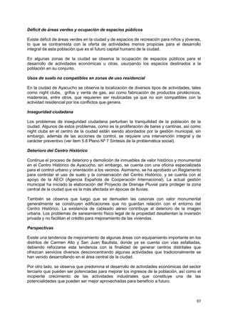97
Déficit de áreas verdes y ocupación de espacios públicos
Existe déficit de áreas verdes en la ciudad y de espacios de recreación para niños y jóvenes,
lo que se contrarresta con la oferta de actividades menos propicias para el desarrollo
integral de esta población que es el futuro capital humano de la ciudad.
En algunas zonas de la ciudad se observa la ocupación de espacios públicos para el
desarrollo de actividades económicas u otras, usurpando los espacios destinados a la
población en su conjunto.
Usos de suelo no compatibles en zonas de uso residencial
En la ciudad de Ayacucho se observa la localización de diversos tipos de actividades, tales
como night clubs, grifos y venta de gas, así como fabricación de productos pirotécnicos,
madereras, entre otros, que requieren ser reubicadas ya que no son compatibles con la
actividad residencial por los conflictos que genera.
Inseguridad ciudadana
Los problemas de inseguridad ciudadana perturban la tranquilidad de la población de la
ciudad. Algunos de estos problemas, como es la proliferación de bares y cantinas, así como
night clubs en el centro de la ciudad están siendo abordados por la gestión municipal, sin
embargo, además de las acciones de control, se requiere una intervención integral y de
carácter preventivo (ver item 5.8 Plano Nº 7 Síntesis de la problemática social).
Deterioro del Centro Histórico
Continua el proceso de deterioro y demolición de inmuebles de valor histórico y monumental
en el Centro Histórico de Ayacucho, sin embargo, se cuenta con una oficina especializada
para el control urbano y orientación a los vecinos. Asimismo, se ha aprobado un Reglamento
para controlar el uso de suelo y la conservación del Centro Histórico, y se cuenta con el
apoyo de la AECI (Agencia Española de Cooperación Internacional). La actual gestión
municipal ha iniciado la elaboración del Proyecto de Drenaje Pluvial para proteger la zona
central de la ciudad que es la más afectada en épocas de lluvias.
También se observa que luego que se demuelen las casonas con valor monumental
generalmente se construyen edificaciones que no guardan relación con el entorno del
Centro Histórico. La existencia de cableado aéreo contribuye al deterioro de la imagen
urbana. Los problemas de saneamiento físico legal de la propiedad desalientan la inversión
privada y no facilitan el crédito para mejoramiento de las viviendas.
Perspectivas
Existe una tendencia de mejoramiento de algunas áreas con equipamiento importante en los
distritos de Carmen Alto y San Juan Bautista, donde ya se cuenta con vías asfaltadas,
debiendo reforzarse esta tendencia con la finalidad de generar centros distritales que
ofrezcan servicios diversos desconcentrando algunas actividades que tradicionalmente se
han venido desarrollando en el área central de la ciudad.
Por otro lado, se observa que predomina el desarrollo de actividades económicas del sector
terciario que pueden ser potenciadas para mejorar los ingresos de la población, así como el
incipiente crecimiento de las actividades industriales que constituye una de las
potencialidades que pueden ser mejor aprovechadas para beneficio a futuro.
 