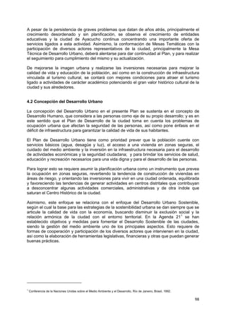 98
A pesar de la persistencia de graves problemas que datan de años atrás, principalmente el
crecimiento desordenado y sin planificación, se observa el crecimiento de entidades
educativas y la ciudad de Ayacucho continua concentrando una importante oferta de
servicios ligados a esta actividad. Asimismo, la conformación de Mesas Temáticas con la
participación de diversos actores representativos de la ciudad, principalmente la Mesa
Técnica de Desarrollo Urbano, deberá alentarse para dar continuidad al Plan, y para realizar
el seguimiento para cumplimiento del mismo y su actualización.
De mejorarse la imagen urbana y realizarse las inversiones necesarias para mejorar la
calidad de vida y educación de la población, así como en la construcción de infraestructura
vinculada al turismo cultural, se contará con mejores condiciones para atraer el turismo
ligado a actividades de carácter académico potenciando el gran valor histórico cultural de la
ciudad y sus alrededores.
4.2 Concepción del Desarrollo Urbano
La concepción del Desarrollo Urbano en el presente Plan se sustenta en el concepto de
Desarrollo Humano, que considera a las personas como eje de su propio desarrollo; y es en
este sentido que el Plan de Desarrollo de la ciudad toma en cuenta los problemas de
ocupación urbana que afectan la seguridad de las personas, así como pone énfasis en el
déficit de infraestructura para garantizar la calidad de vida de sus habitantes.
El Plan de Desarrollo Urbano tiene como prioridad prever que la población cuente con
servicios básicos (agua, desagüe y luz), el acceso a una vivienda en zonas seguras, el
cuidado del medio ambiente y la inversión en la infraestructura necesaria para el desarrollo
de actividades económicas y la seguridad ciudadana; y para brindar los servicios de salud,
educación y recreación necesarios para una vida digna y para el desarrollo de las personas.
Para lograr esto se requiere asumir la planificación urbana como un instrumento que prevea
la ocupación en zonas seguras, revertiendo la tendencia de construcción de viviendas en
áreas de riesgo, y orientando las inversiones para vivir en una ciudad ordenada, equilibrada
y favoreciendo las tendencias de generar actividades en centros distritales que contribuyan
a desconcentrar algunas actividades comerciales, administrativas y de otra índole que
saturan el Centro Histórico de la ciudad.
Asimismo, este enfoque se relaciona con el enfoque del Desarrollo Urbano Sostenible,
según el cual la base para las estrategias de la sostenibilidad urbana se dan siempre que se
articule la calidad de vida con la economía, buscando disminuir la exclusión social y la
relación armónica de la ciudad con el entorno territorial. En la Agenda 211
se han
establecido objetivos y medidas para fomentar el Desarrollo Sostenible de las ciudades,
siendo la gestión del medio ambiente uno de los principales aspectos. Esto requiere de
formas de cooperación y participación de los diversos actores que intervienen en la ciudad,
así como la elaboración de herramientas legislativas, financieras y otras que puedan generar
buenas prácticas.
1
Conferencia de la Naciones Unidas sobre el Medio Ambiente y el Desarrollo, Río de Janeiro, Brasil, 1992.
 