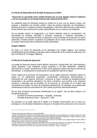 99
4.3 Visión de Desarrollo de la Ciudad de Ayacucho al 2018
“Ayacucho se consolida como ciudad turística por su gran legado cultural e histórico
y se ha convertido en la Ciudad Cultural más importante del Perú”.
Su población goza de bienestar porque la ciudad en la que vive es segura, limpia, con
parques y alamedas que brindan confort, crece de manera ordenada, es hospitalaria y
atractiva al turismo, muestra los Sitios Arqueológicos, Patrimonio Monumental y costumbres,
de los distritos que conforman la ciudad, deslumbrando con su cultura a los visitantes.
Se ha logrado reducir la inseguridad y el Centro Histórico está en recuperación con
actividades de vivienda, culturales y turísticas, atrayendo a visitantes nacionales e
internacionales. La actividad turística, la pequeña y micro empresa se encuentran en pleno
desarrollo y brindan empleo e ingresos a la población de los cuatro distritos que conforman
la ciudad, manteniendo las condiciones medio ambientales.
Imagen Objetivo
En base a la visión de desarrollo se ha planteado una imagen objetivo, que expresa
territorialmente las principales propuestas para el desarrollo de la ciudad de Ayacucho (ver
item 5.8 Plano Nº 12 Imagen Objetivo).
4.4 Rol de la Ciudad de Ayacucho
La ciudad de Ayacucho abarca cuatro distritos: Ayacucho, Carmen Alto, San Juan Bautista y
Jesús Nazareno, cuya población urbana asciende a 161,586 habitantes2
, población
estimada de la ciudad, concentrando el 94% de la población urbana total de la provincia de
Huamanga3
, y constituyendo la cuarta parte de la población total de la región4
.
Como capital de la provincia de Huamanga y de la región Ayacucho mantiene desde su
origen un rol institucional importante, concentrando instituciones administrativas y
financieras de nivel regional. Asimismo, concentra la mayor cantidad de establecimientos
comerciales y de servicios educativos, de salud y turísticos, que sumado a los atractivos
turísticos y culturales que se localizan en la provincia, la convierten en la ciudad más
importante de la región. Su ritmo de crecimiento poblacional, sin embargo, se ha estancado
manteniendo la tasa de crecimiento de 3.6% similar al período intercensal anterior5
.
De los tres corredores económicos identificados en la región6
, dos de ellos incluyen a la
ciudad de Ayacucho:
- Corredor Económico Huamanga – Cangallo - Huancapi
- Corredor Económico Pisco – Ayacucho – VRA
Su ubicación en la parte norte de la región y la limitada comunicación con la zona sur,
privilegia su rol articulador facilitando el acceso al mercado de la producción de la zona de
2
Censos Nacionales de Población y Vivienda 2005.INEI
3
Según el Censo 2005 la provincia de Huamanga tiene 233,457 habitantes la mayor población en la región de Ayacucho (38%
del total de población de la región) y 2.6 veces la población de Huanta que tiene 89,300 habitantes. Le sigue La Mar y Lucanas
(entre 60,000 y 82,000 habitantes), y el resto tienen entre 10,000 y 30,000 habitantes.
4
La población de la ciudad de Ayacucho es aproximadamente el 26% de la población de la región (según el Censo 2005 la
población de la región de Ayacucho es de 619,338 habitantes).
5
El Plan Director de la ciudad de Ayacucho 1996-2006 indica que la tasa de crecimiento en el período 1981-1993 fue 3.5%;
mientras que la tasa de crecimiento 1972-1981 fue de 5.5%; y en el período 1961-1972 fue de 5.1%
6
Plan Wari- Ayacucho al año 2024. El otro Corredor Económico es Nazca – Puquio - Abancay
 