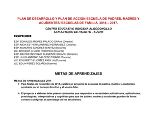 PLAN DE DESARROLLO Y PLAN DE ACCION ESCUELA DE PADRES, MADRES Y ACUDIENTES/ ESCUELAS DE FAMILIA 2014 – 2017. 
CENTRO EDUCATIVO INDIGENA ALGODONCILLO 
SAN ANTONIO DE PALMITO - SUCRE 
EQUIPO LIDER 
ESP. DONALDO ANDRES PALACIO GARAY (Director) 
ESP. NIDIA ESTHER MARTINEZ HERNANDEZ (Docente) 
ESP. MANURYS SANCHEZ BENITEZ (Docente) 
LIC. BRICEIDA CHADID REDONDO (Docente) 
ESP. DEIVER ENRRIQUE CLEMENTE SOLANO (Docente) 
ESP. JULIO ANTONIO SALCEDO TIRADO (Docente) 
LIC. EDILBERTO FUENTES PADILLA (Docente) 
LIC. EDUIN PEREZ BOLAÑO (Docente) 
METAS DE APRENDIZAJES 
METAS DE APRENDIZAJES 2014 
 Para finales de noviembre de 2014, existirá un proyecto de escuelas de padres, madres y acudientes aprobado por el consejo directivo y el equipo líder. 
 El proyecto a elaborar debe poseer contenidos que respondan a necesidades actitudinales, aptitudinales, praxiologicas, interpretativas y cognitivas para que los padres, madres y acudientes puedan de forma correcta coadyuvar al aprendizaje de los estudiantes. 
 