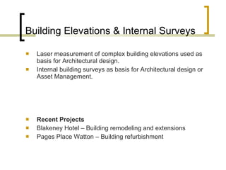 Building Elevations & Internal Surveys Laser measurement of complex building elevations used as basis for Architectural design.  Internal building surveys as basis for Architectural design or Asset Management.  Recent Projects  Blakeney Hotel – Building remodeling and extensions Pages Place Watton – Building refurbishment  