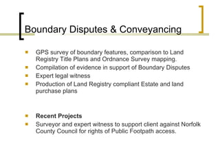 Boundary Disputes & Conveyancing   GPS survey of boundary features, comparison to Land Registry Title Plans and Ordnance Survey mapping.  Compilation of evidence in support of Boundary Disputes Expert legal witness  Production of Land Registry compliant Estate and land purchase plans Recent Projects Surveyor and expert witness to support client against Norfolk County Council for rights of Public Footpath access.  