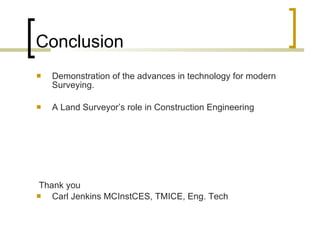 Conclusion Demonstration of the advances in technology for modern Surveying.  A Land Surveyor’s role in Construction Engineering Thank you  Carl Jenkins MCInstCES, TMICE, Eng. Tech 