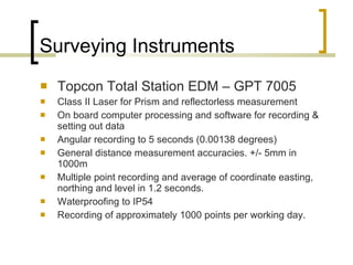 Surveying Instruments Topcon Total Station EDM – GPT 7005 Class II Laser for Prism and reflectorless measurement On board computer processing and software for recording & setting out data Angular recording to 5 seconds (0.00138 degrees) General distance measurement accuracies. +/- 5mm in 1000m Multiple point recording and average of coordinate easting, northing and level in 1.2 seconds.  Waterproofing to IP54  Recording of approximately 1000 points per working day.  