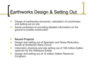Earthworks Design & Setting Out Design of earthworks structures, calculation of coordinates and setting out on site  Assist contactors to providing detailed information on the ground to enable construction Recent Projects Design and setting out of Spectator and Noise Reduction bunds at Snetterton Race Circuit Volumetric checking and site setting out of 100 million Gallon reservoir for the Westacre Estate Design and setting out of 12 million Gallon Reservoir Congham 