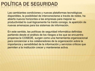 POLÍTICA DE SEGURIDAD
  Las cambiantes condiciones y nuevas plataformas tecnológicas
  disponibles, la posibilidad de interconectarse a través de redes, ha
  abierto nuevos horizontes a las empresas para mejorar su
  productividad lo cual lógicamente ha traído consigo, la aparición de
  nuevas amenazas para los sistemas de información.

  En este sentido, las políticas de seguridad informática definidas
  partiendo desde el análisis de los riesgos a los que se encuentra
  propensa la COSEDE, surgen como una herramienta organizacional
  para concienciar a los colaboradores de la organización sobre la
  importancia y sensibilidad de la información y servicios críticos que
  permiten a la institución crecer y mantenerse activa.
 