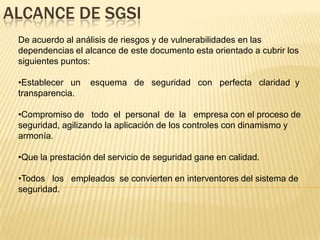 ALCANCE DE SGSI
 De acuerdo al análisis de riesgos y de vulnerabilidades en las
 dependencias el alcance de este documento esta orientado a cubrir los
 siguientes puntos:

 •Establecer un    esquema de seguridad con perfecta claridad y
 transparencia.

 •Compromiso de todo el personal de la empresa con el proceso de
 seguridad, agilizando la aplicación de los controles con dinamismo y
 armonía.

 •Que la prestación del servicio de seguridad gane en calidad.

 •Todos los empleados se convierten en interventores del sistema de
 seguridad.
 