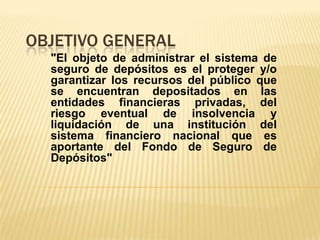OBJETIVO GENERAL
  "El objeto de administrar el sistema de
  seguro de depósitos es el proteger y/o
  garantizar los recursos del público que
  se encuentran depositados en las
  entidades financieras privadas, del
  riesgo eventual de insolvencia y
  liquidación de una institución del
  sistema financiero nacional que es
  aportante del Fondo de Seguro de
  Depósitos"
 