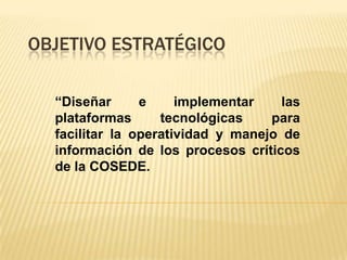 OBJETIVO ESTRATÉGICO

  “Diseñar      e     implementar    las
  plataformas      tecnológicas    para
  facilitar la operatividad y manejo de
  información de los procesos críticos
  de la COSEDE.
 