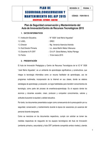 PLAN DE
SEGURIDAD,CONSERVACION Y
MANTENIMIENTO DEL AIP 2015
DISCIPLINA - ESTUDIO - LEALTAD
REVISIÓN 01 PÁGINA 1
CÓDIGO: FOR-FOR-15
Plan de Seguridad conservación y Mantenimiento del
Aula de Innovación/Centro de Recursos Tecnológicos 2015
1. DATOS INFORMATIVOS
1.1.Institución Educativa. : N° 5026 “José María Arguedas”
1.2.UGEL : DREC
1.3.Director : Mg. Venancio Asencios Araindia
1.4.Sub Director Primaria : Lic. Jesús Martín Matos Villanueva
1.5.Docente A.I.P./CRT : D.A.I.P. Gloria Marleny, Núñez Párraga
1.6.Fecha : 19 de marzo 2015
2. PRESENTACIÓN
El Aula de Innovación Pedagógica y Centro de Recursos Tecnológicos de la I.E N° 5026
“José María Arguedas”, es un ambiente de aprendizajes significativos y constructivos, que
integra la tecnología informática como un recurso facilitador de aprendizajes, uso de
programas multimedia, incorporación de la Internet en sus clases, donde se elabora
estrategias de aprendizaje y evaluación, se logra habilidades para transferir conocimientos de
tecnología, como parte del proceso de enseñanza-aprendizaje. Es el espacio donde los
alumnos y docentes acceden, crean, producen y comparten conocimientos, valores y
actitudes buscando la equidad y calidad educativa.
Por tanto, los documentos presentados surgen como consecuencia de la preocupación por su
seguridad, conservación y mantenimiento durante la época de vacaciones y/o ausencia del
personal docente designado.
Como se menciona en los documentos respectivos, cumplo con solicitar se tomen las
medidas respectivas de resguardo de los equipos tecnológicos del Aula de Innovación
(ambiente primaria y secundaria) y Aula CRT (ambiente compartido ambos niveles) y demás
1
 