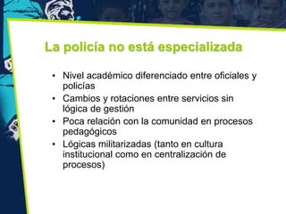 La policía no está especializada

 • Nivel académico diferenciado entre oficiales y
   policías
 • Cambios y rotaciones entre servicios sin
   lógica de gestión
 • Poca relación con la comunidad en procesos
   pedagógicos
 • Lógicas militarizadas (tanto en cultura
   institucional como en centralización de
   procesos)
 