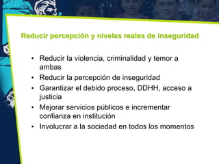 Reducir percepción y niveles reales de inseguridad


  • Reducir la violencia, criminalidad y temor a
    ambas
  • Reducir la percepción de inseguridad
  • Garantizar el debido proceso, DDHH, acceso a
    justicia
  • Mejorar servicios públicos e incrementar
    confianza en institución
  • Involucrar a la sociedad en todos los momentos
 