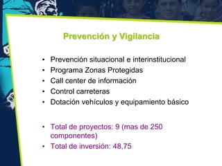 Prevención y Vigilancia

•   Prevención situacional e interinstitucional
•   Programa Zonas Protegidas
•   Call center de información
•   Control carreteras
•   Dotación vehículos y equipamiento básico


• Total de proyectos: 9 (mas de 250
  componentes)
• Total de inversión: 48,75
 