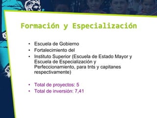 Formación y Especialización

 • Escuela de Gobierno
 • Fortalecimiento del
 • Instituto Superior (Escuela de Estado Mayor y
   Escuela de Especialización y
   Perfeccionamiento, para tnts y capitanes
   respectivamente)

 • Total de proyectos: 5
 • Total de inversión: 7,41
 