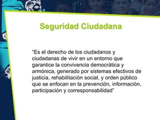Seguridad Ciudadana


“Es el derecho de los ciudadanos y
ciudadanas de vivir en un entorno que
garantice la convivencia democrática y
armónica, generado por sistemas efectivos de
justicia, rehabilitación social, y orden público
que se enfocan en la prevención, información,
participación y corresponsabilidad”
 