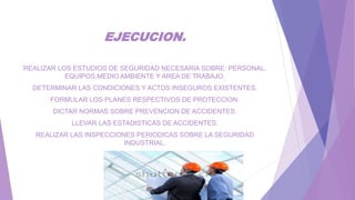 EJECUCION.
REALIZAR LOS ESTUDIOS DE SEGURIDAD NECESARIA SOBRE: PERSONAL,
EQUIPOS,MEDIO AMBIENTE Y AREA DE TRABAJO.
DETERMINAR LAS CONDICIONES Y ACTOS INSEGUROS EXISTENTES.
FORMULAR LOS PLANES RESPECTIVOS DE PROTECCION.
DICTAR NORMAS SOBRE PREVENCION DE ACCIDENTES.
LLEVAR LAS ESTADISTICAS DE ACCIDENTES.
REALIZAR LAS INSPECCIONES PERIODICAS SOBRE LA SEGURIDAD
INDUSTRIAL.
 