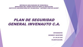 REPUBLICA BOLIVARIANA DE VENEZUELA.
MINISTERIO DEL PODER POPULAR PARA LA EDUCACION.
INSTITUTO UNIVERSITARIO DE TECNOLOGIA “ ANTONIO JOSE DE SUCRE”.
PLAN DE SEGURIDAD
GENERAL IMVENAUTO C.A.
INTEGRANTE:
ROSMERY QUINTERO
CI: 20.351.961
PLANIFICACION.
 