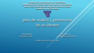plan de análisis y prevención
de accidentes
REPUBLICA BOLIVARIANA DE VENEZUELA
MINISTERIO DEL PODER POPULAR PARA LA EDUCACION
INSTITUTO TECNOLOGICO ANTONIO JOSE DE SUCRE
CARRERA: ELECTRICIDAD
PROFESORA: BACHILLER:
ROSSIBEL TORO JHEFERSON PACHECO
PUERTO LA CRUZ, JULIO, 2016
 