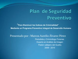 “Para Disminuir los Índices de Criminalidad”
Mediante un Programa Preventivo Integral de Desarrollo Humano

Presentado por : Marcos Aurelio Álvarez Pérez
Periodista y Criminólogo Forense.
Experto en Análisis de Imagen
Pastor callejero del Guetto.
2009 - 2015

 