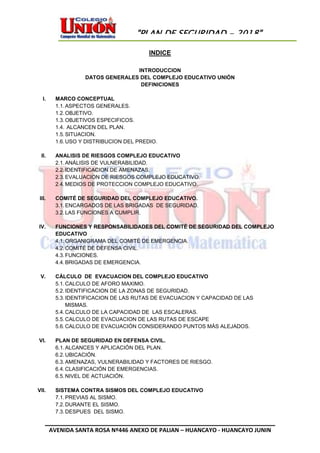 AVENIDA SANTA ROSA Nº446 ANEXO DE PALIAN – HUANCAYO - HUANCAYO JUNIN
"PLAN DE SEGURIDAD - 2018"
INDICE
INTRODUCCION
DATOS GENERALES DEL COMPLEJO EDUCATIVO UNIÓN
DEFINICIONES
I. MARCO CONCEPTUAL
1.1.ASPECTOS GENERALES.
1.2.OBJETIVO.
1.3.OBJETIVOS ESPECIFICOS.
1.4. ALCANCEN DEL PLAN.
1.5.SITUACION.
1.6.USO Y DISTRIBUCION DEL PREDIO.
II. ANALISIS DE RIESGOS COMPLEJO EDUCATIVO
2.1.ANÁLISIS DE VULNERABILIDAD.
2.2.IDENTIFICACION DE AMENAZAS.
2.3.EVALUACION DE RIESGOS COMPLEJO EDUCATIVO.
2.4.MEDIOS DE PROTECCION COMPLEJO EDUCATIVO.
III. COMITÉ DE SEGURIDAD DEL COMPLEJO EDUCATIVO.
3.1.ENCARGADOS DE LAS BRIGADAS DE SEGURIDAD.
3.2.LAS FUNCIONES A CUMPLIR.
IV. FUNCIONES Y RESPONSABILIDADES DEL COMITÉ DE SEGURIDAD DEL COMPLEJO
EDUCATIVO
4.1.ORGANIGRAMA DEL COMITÉ DE EMERGENCIA.
4.2.COMITÉ DE DEFENSA CIVIL.
4.3.FUNCIONES.
4.4.BRIGADAS DE EMERGENCIA.
V. CÁLCULO DE EVACUACION DEL COMPLEJO EDUCATIVO
5.1.CALCULO DE AFORO MAXIMO.
5.2.IDENTIFICACION DE LA ZONAS DE SEGURIDAD.
5.3.IDENTIFICACION DE LAS RUTAS DE EVACUACION Y CAPACIDAD DE LAS
MISMAS.
5.4.CALCULO DE LA CAPACIDAD DE LAS ESCALERAS.
5.5.CALCULO DE EVACUACION DE LAS RUTAS DE ESCAPE
5.6.CALCULO DE EVACUACIÓN CONSIDERANDO PUNTOS MÁS ALEJADOS.
VI. PLAN DE SEGURIDAD EN DEFENSA CIVIL.
6.1.ALCANCES Y APLICACIÓN DEL PLAN.
6.2.UBICACIÓN.
6.3.AMENAZAS, VULNERABILIDAD Y FACTORES DE RIESGO.
6.4.CLASIFICACIÓN DE EMERGENCIAS.
6.5.NIVEL DE ACTUACIÓN.
VII. SISTEMA CONTRA SISMOS DEL COMPLEJO EDUCATIVO
7.1.PREVIAS AL SISMO.
7.2.DURANTE EL SISMO.
7.3.DESPUES DEL SISMO.
 