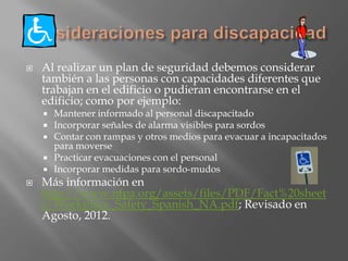    Al realizar un plan de seguridad debemos considerar
    también a las personas con capacidades diferentes que
    trabajan en el edificio o pudieran encontrarse en el
    edificio; como por ejemplo:
       Mantener informado al personal discapacitado
       Incorporar señales de alarma visibles para sordos
       Contar con rampas y otros medios para evacuar a incapacitados
        para moverse
       Practicar evacuaciones con el personal
       Incorporar medidas para sordo-mudos
   Más información en
    http://www.nfpa.org/assets/files/PDF/Fact%20sheet
    s/Workplace_Safety_Spanish_NA.pdf; Revisado en
    Agosto, 2012.
 