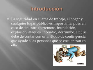    La seguridad en el área de trabajo, el hogar y
    cualquier lugar público es importante, pues en
    caso de siniestro (terremoto, inundación,
    explosión, ataques, incendio, derrumbe, etc.) se
    debe de contar con un método de contingencia
    que ayude a las personas que se encuentran en
    ella.
 