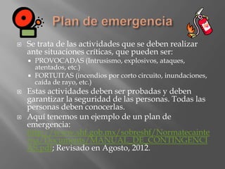    Se trata de las actividades que se deben realizar
    ante situaciones críticas, que pueden ser:
     PROVOCADAS (Intrusismo, explosivos, ataques,
      atentados, etc.)
     FORTUITAS (incendios por corto circuito, inundaciones,
      caída de rayo, etc.)
   Estas actividades deben ser probadas y deben
    garantizar la seguridad de las personas. Todas las
    personas deben conocerlas.
   Aquí tenemos un ejemplo de un plan de
    emergencia:
    http://www.shf.gob.mx/sobreshf/Normatecainte
    rna/Documents/MANUAL_DE_CONTINGENCI
    AS.pdf; Revisado en Agosto, 2012.
 