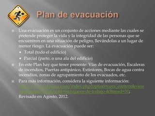    Una evacuación es un conjunto de acciones mediante las cuales se
    pretende proteger la vida y la integridad de las personas que se
    encuentren en una situación de peligro, llevándolas a un lugar de
    menor riesgo. La evacuación puede ser:
     Total (todo el edificio)
     Parcial (parte, o una ala del edificio)
   En este Plan hay que tener presente: Vías de evacuación, Escaleras
    de incendios, Puertas antipánico, Extintores, Bocas de agua contra
    incendios, zonas de agrupamiento de los evacuados, etc.
   Para más información, considera la siguiente información:
    http://www.arpsura.com/index.php?option=com_content&view
    =article&id=433&catid=64:lugares-de-trabajo-&Itemid=51;
    Revisado en Agosto, 2012.
 
