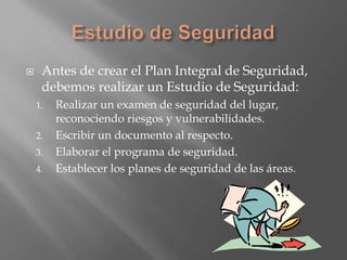     Antes de crear el Plan Integral de Seguridad,
     debemos realizar un Estudio de Seguridad:
    1.   Realizar un examen de seguridad del lugar,
         reconociendo riesgos y vulnerabilidades.
    2.   Escribir un documento al respecto.
    3.   Elaborar el programa de seguridad.
    4.   Establecer los planes de seguridad de las áreas.
 
