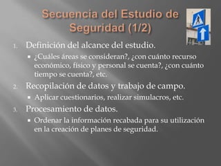 1.   Definición del alcance del estudio.
        ¿Cuáles áreas se consideran?, ¿con cuánto recurso
         económico, físico y personal se cuenta?, ¿con cuánto
         tiempo se cuenta?, etc.
2.   Recopilación de datos y trabajo de campo.
        Aplicar cuestionarios, realizar simulacros, etc.
3.   Procesamiento de datos.
        Ordenar la información recabada para su utilización
         en la creación de planes de seguridad.
 