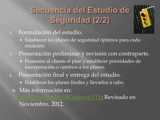 4.   Formulación del estudio.
        Establecer los planes de seguridad óptimos para cada
         situación.
5.   Presentación preliminar y revisión con contraparte.
        Presentar al cliente el plan y establecer prioridades de
         incorporación o cambios a los planes.
6.   Presentación final y entrega del estudio.
        Establecer los planes finales y llevarlos a cabo.
    Más información en:
     http://youtu.be/BCui4aweYTE; Revisado en
     Noviembre, 2012.
 