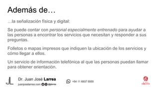 Dr. Juan José Larrea
@jjlarrea
juanjoselarrea.com
+54 11 6937 5555
…la señalización física y digital:
Se puede contar con personal especialmente entrenado para ayudar a
las personas a encontrar los servicios que necesitan y responder a sus
preguntas.
Folletos o mapas impresos que indiquen la ubicación de los servicios y
cómo llegar a ellos.
Un servicio de información telefónica al que las personas puedan llamar
para obtener orientación.
Además de…
 