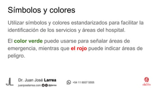 Dr. Juan José Larrea
@jjlarrea
juanjoselarrea.com
+54 11 6937 5555
Utilizar símbolos y colores estandarizados para facilitar la
identificación de los servicios y áreas del hospital.
El color verde puede usarse para señalar áreas de
emergencia, mientras que el rojo puede indicar áreas de
peligro.
Símbolos y colores
 