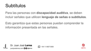 Dr. Juan José Larrea
@jjlarrea
juanjoselarrea.com
+54 11 6937 5555
Para las personas con discapacidad auditiva, se deben
incluir señales que utilicen lenguaje de señas o subtítulos.
Esto garantiza que estas personas puedan comprender la
información presentada en las señales.
Subtítulos
 