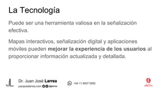 Dr. Juan José Larrea
@jjlarrea
juanjoselarrea.com
+54 11 6937 5555
Puede ser una herramienta valiosa en la señalización
efectiva.
Mapas interactivos, señalización digital y aplicaciones
móviles pueden mejorar la experiencia de los usuarios al
proporcionar información actualizada y detallada.
La Tecnología
 